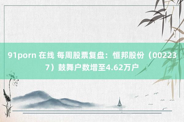 91porn 在线 每周股票复盘：恒邦股份（002237）鼓舞户数增至4.62万户