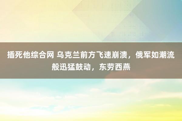 插死他综合网 乌克兰前方飞速崩溃，俄军如潮流般迅猛鼓动，东劳西燕