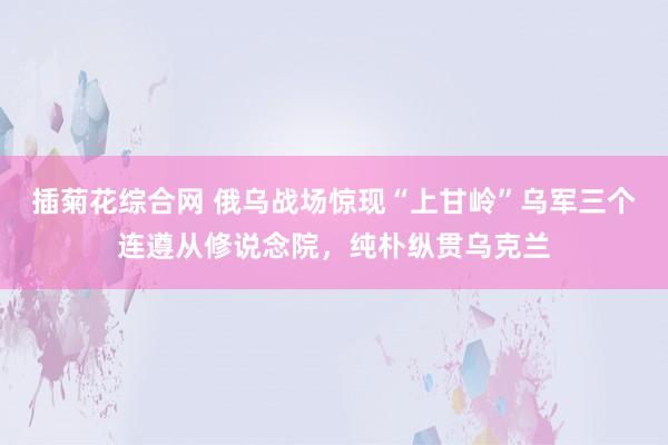 插菊花综合网 俄乌战场惊现“上甘岭”乌军三个连遵从修说念院，纯朴纵贯乌克兰