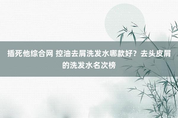插死他综合网 控油去屑洗发水哪款好？去头皮屑的洗发水名次榜