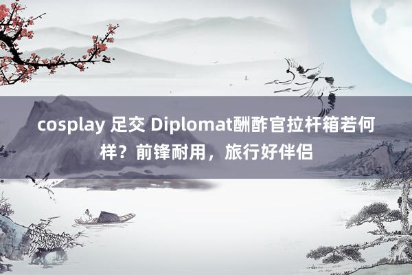 cosplay 足交 Diplomat酬酢官拉杆箱若何样？前锋耐用，旅行好伴侣
