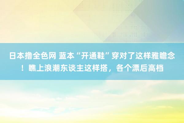 日本撸全色网 蓝本“开通鞋”穿对了这样雅瞻念！瞧上浪潮东谈主这样搭，各个漂后高档