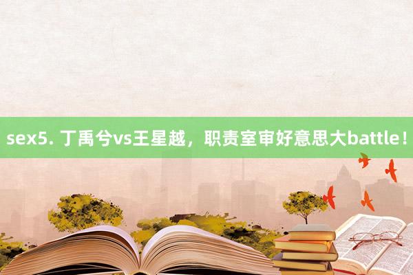 sex5. 丁禹兮vs王星越，职责室审好意思大battle！