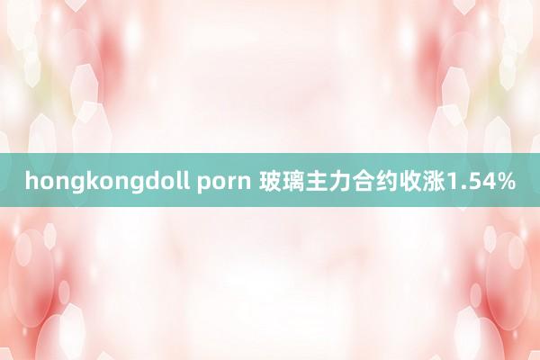 hongkongdoll porn 玻璃主力合约收涨1.54%