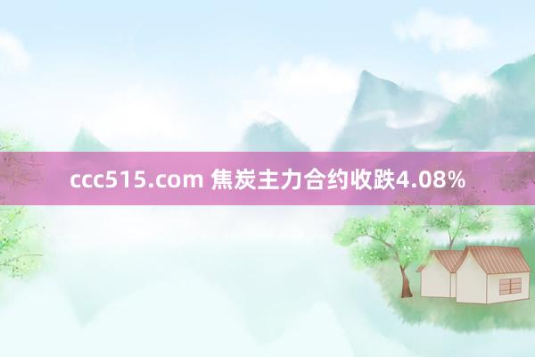 ccc515.com 焦炭主力合约收跌4.08%