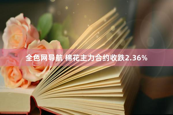 全色网导航 棉花主力合约收跌2.36%
