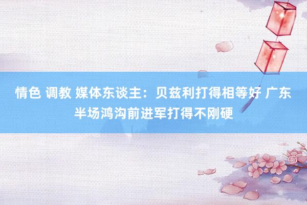 情色 调教 媒体东谈主：贝兹利打得相等好 广东半场鸿沟前进军打得不刚硬