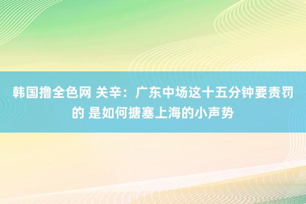 韩国撸全色网 关辛：广东中场这十五分钟要责罚的 是如何搪塞上海的小声势
