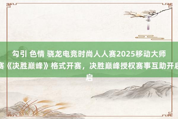 勾引 色情 骁龙电竞时尚人人赛2025移动大师赛《决胜巅峰》格式开赛，决胜巅峰授权赛事互助开启