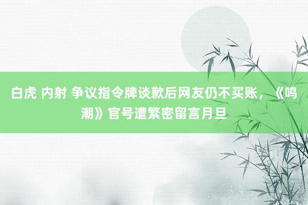 白虎 内射 争议指令牌谈歉后网友仍不买账，《鸣潮》官号遭繁密留言月旦