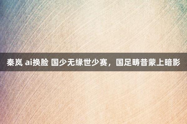 秦岚 ai换脸 国少无缘世少赛，国足畴昔蒙上暗影