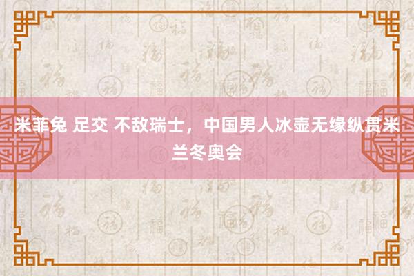 米菲兔 足交 不敌瑞士，中国男人冰壶无缘纵贯米兰冬奥会