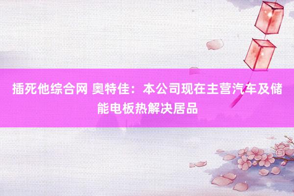 插死他综合网 奥特佳：本公司现在主营汽车及储能电板热解决居品