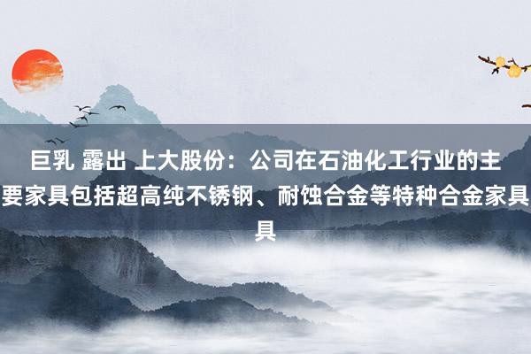 巨乳 露出 上大股份：公司在石油化工行业的主要家具包括超高纯不锈钢、耐蚀合金等特种合金家具