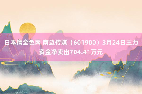 日本撸全色网 南边传媒（601900）3月24日主力资金净卖出704.41万元