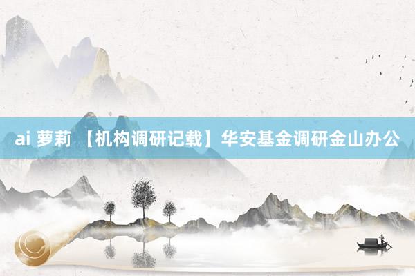 ai 萝莉 【机构调研记载】华安基金调研金山办公