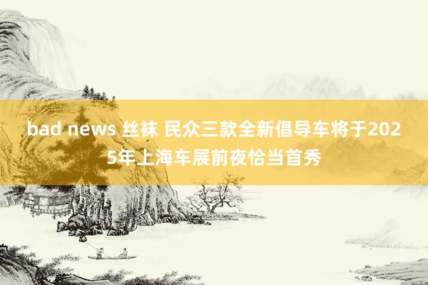 bad news 丝袜 民众三款全新倡导车将于2025年上海车展前夜恰当首秀
