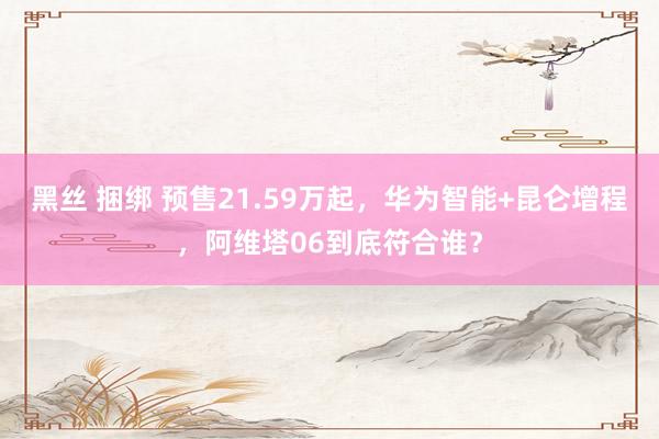 黑丝 捆绑 预售21.59万起，华为智能+昆仑增程，阿维塔06到底符合谁？