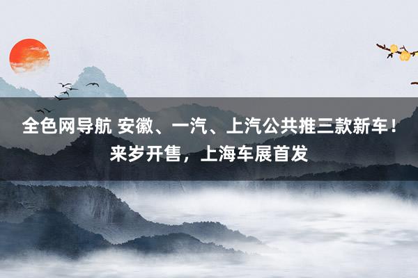 全色网导航 安徽、一汽、上汽公共推三款新车！来岁开售，上海车展首发
