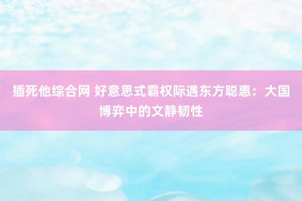 插死他综合网 好意思式霸权际遇东方聪惠：大国博弈中的文静韧性