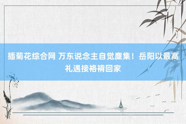 插菊花综合网 万东说念主自觉麇集！岳阳以最高礼遇接袼褙回家