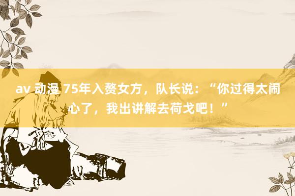 av 动漫 75年入赘女方，队长说：“你过得太闹心了，我出讲解去荷戈吧！”