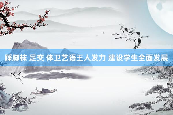 踩脚袜 足交 体卫艺语王人发力 建设学生全面发展