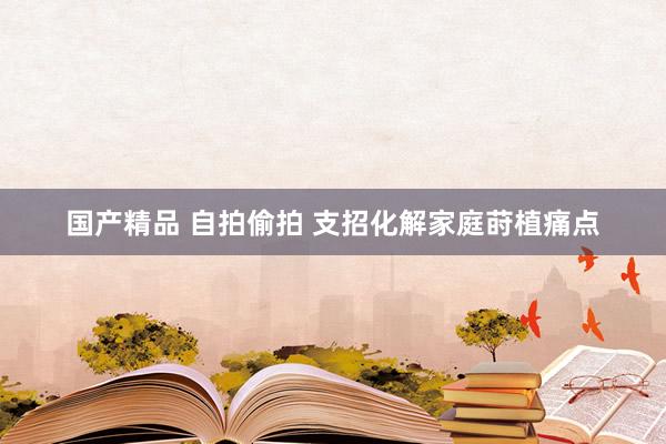 国产精品 自拍偷拍 支招化解家庭莳植痛点
