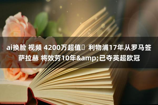 ai换脸 视频 4200万超值❗利物浦17年从罗马签萨拉赫 将效劳10年&已夺英超欧冠