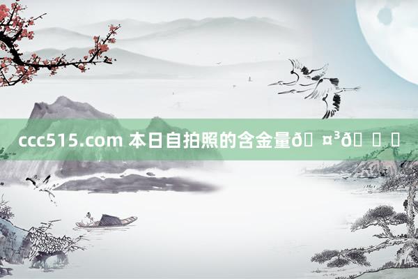 ccc515.com 本日自拍照的含金量🤳😁