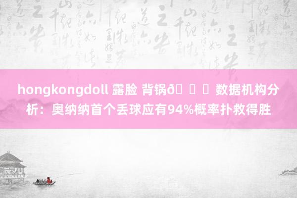 hongkongdoll 露脸 背锅😅数据机构分析：奥纳纳首个丢球应有94%概率扑救得胜