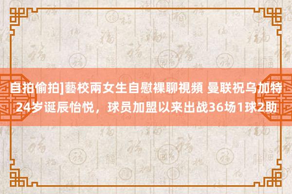 自拍偷拍]藝校兩女生自慰裸聊視頻 曼联祝乌加特24岁诞辰怡悦，球员加盟以来出战36场1球2助