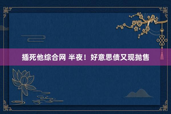 插死他综合网 半夜！好意思债又现抛售