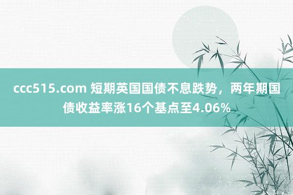 ccc515.com 短期英国国债不息跌势，两年期国债收益率涨16个基点至4.06%