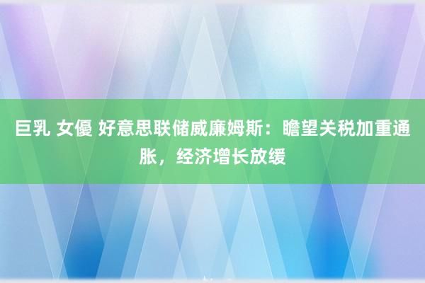 巨乳 女優 好意思联储威廉姆斯：瞻望关税加重通胀，经济增长放缓