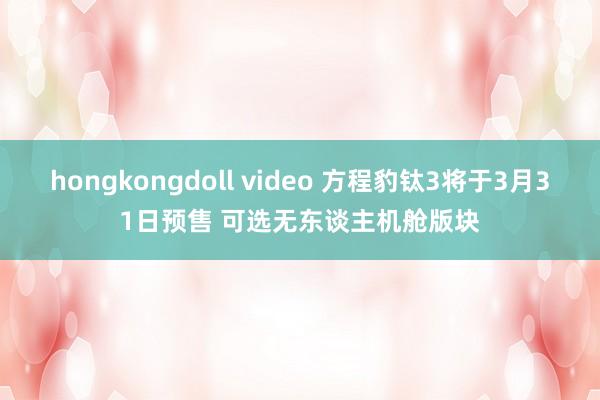 hongkongdoll video 方程豹钛3将于3月31日预售 可选无东谈主机舱版块