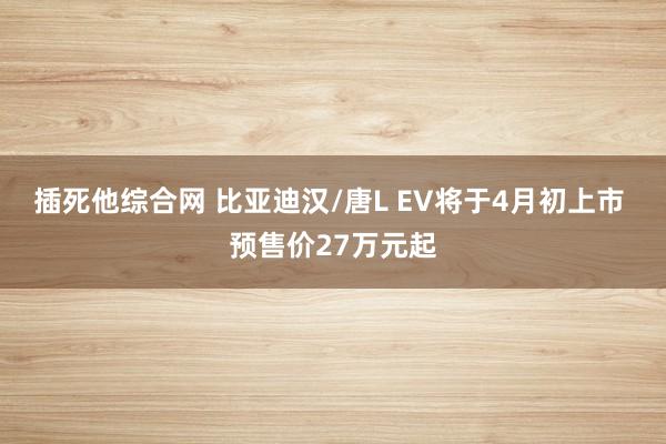 插死他综合网 比亚迪汉/唐L EV将于4月初上市 预售价27万元起