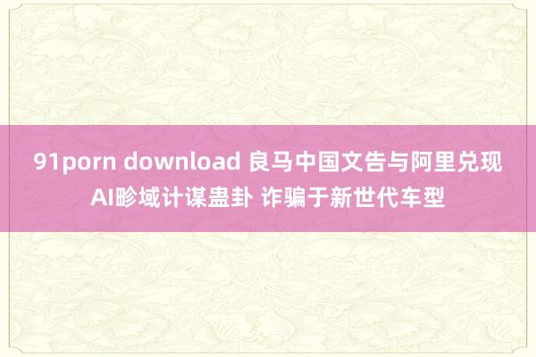91porn download 良马中国文告与阿里兑现AI畛域计谋蛊卦 诈骗于新世代车型