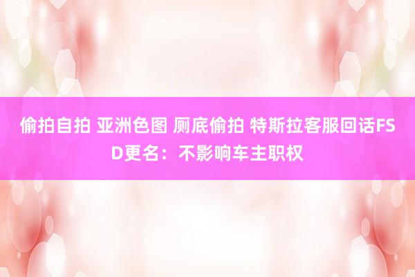 偷拍自拍 亚洲色图 厕底偷拍 特斯拉客服回话FSD更名：不影响车主职权