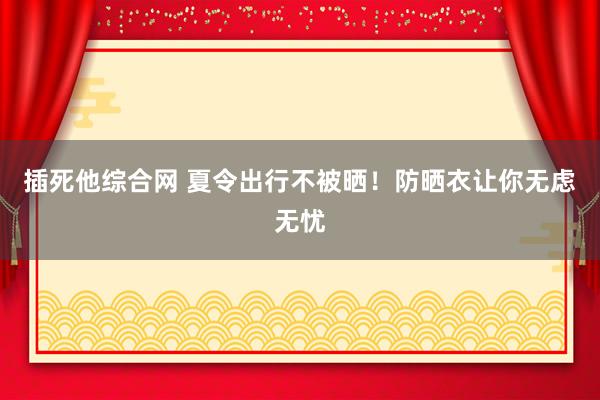 插死他综合网 夏令出行不被晒！防晒衣让你无虑无忧
