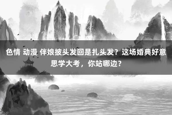 色情 动漫 伴娘披头发回是扎头发？这场婚典好意思学大考，你站哪边？