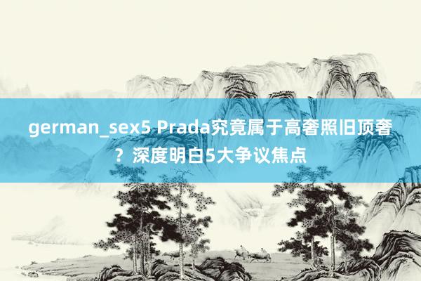 german_sex5 Prada究竟属于高奢照旧顶奢？深度明白5大争议焦点