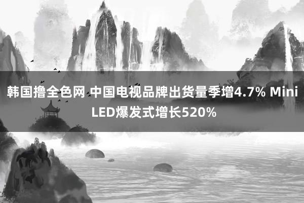 韩国撸全色网 中国电视品牌出货量季增4.7% Mini LED爆发式增长520%