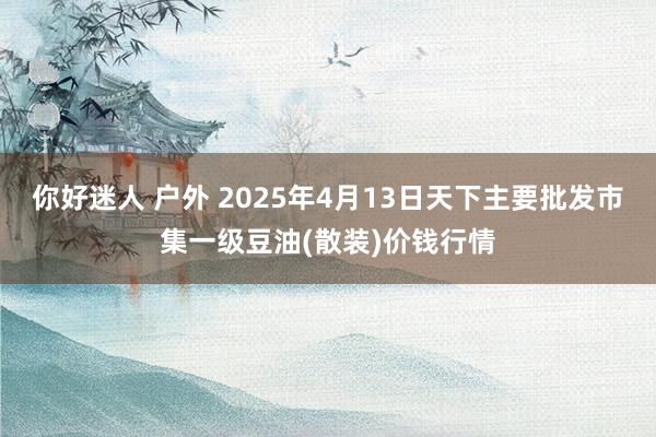 你好迷人 户外 2025年4月13日天下主要批发市集一级豆油(散装)价钱行情