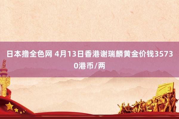 日本撸全色网 4月13日香港谢瑞麟黄金价钱35730港币/两