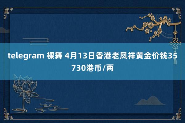 telegram 裸舞 4月13日香港老凤祥黄金价钱35730港币/两