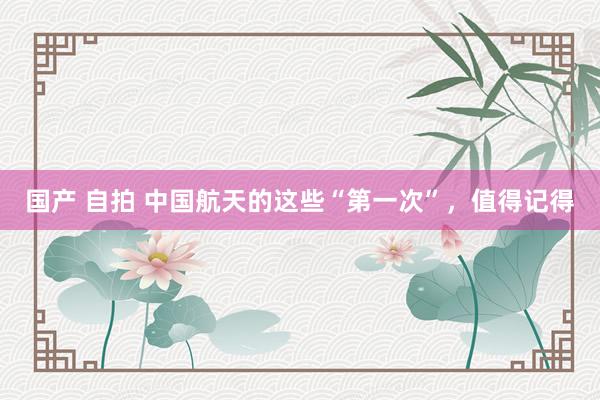 国产 自拍 中国航天的这些“第一次”，值得记得