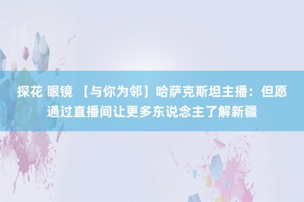 探花 眼镜 【与你为邻】哈萨克斯坦主播：但愿通过直播间让更多东说念主了解新疆