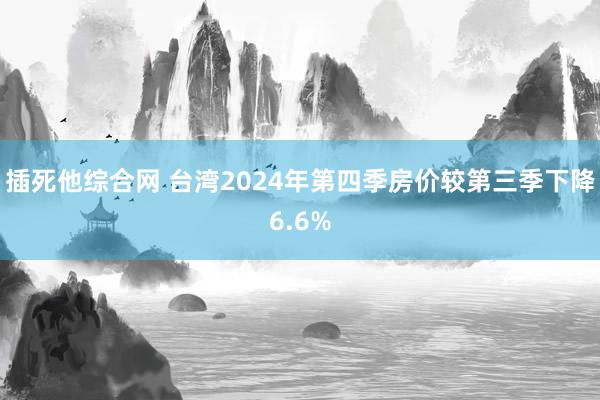 插死他综合网 台湾2024年第四季房价较第三季下降6.6%