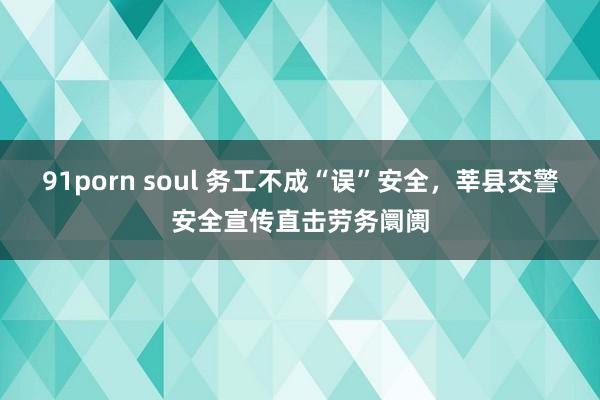 91porn soul 务工不成“误”安全，莘县交警安全宣传直击劳务阛阓